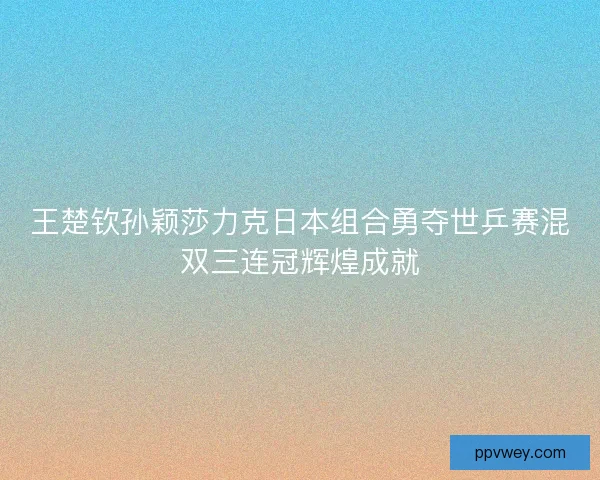 王楚钦孙颖莎力克日本组合勇夺世乒赛混双三连冠辉煌成就