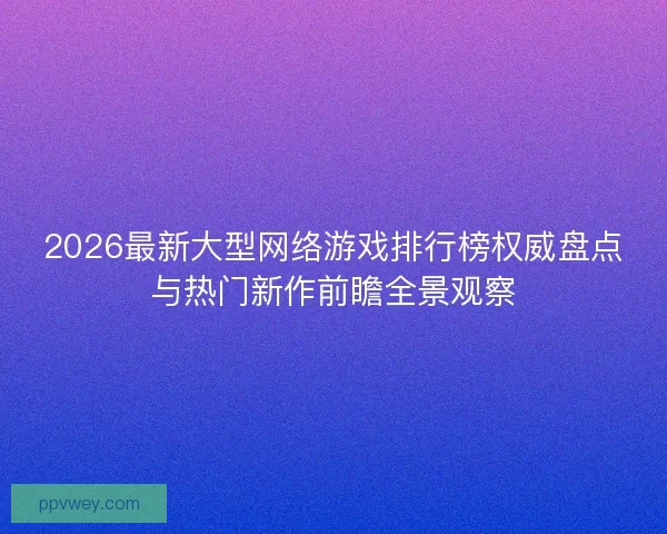2026最新大型网络游戏排行榜权威盘点与热门新作前瞻全景观察