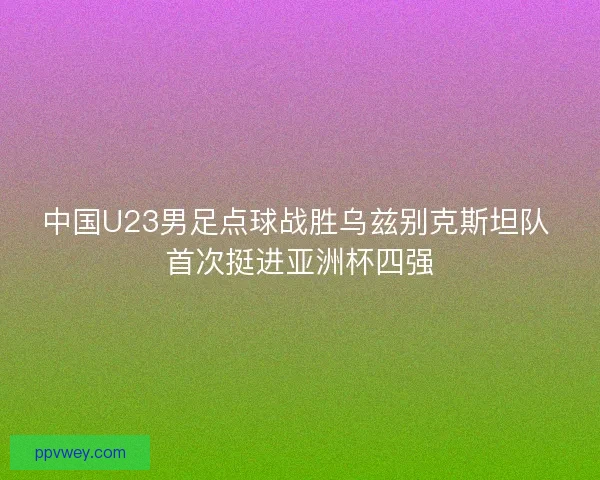 中国U23男足点球战胜乌兹别克斯坦队 首次挺进亚洲杯四强