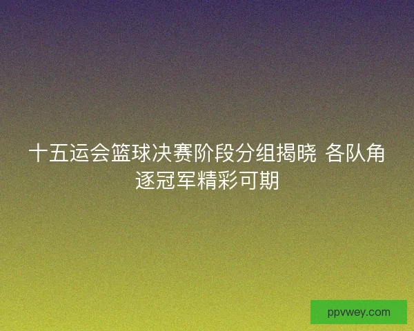 十五运会篮球决赛阶段分组揭晓 各队角逐冠军精彩可期